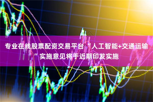 专业在线股票配资交易平台 “人工智能+交通运输”实施意见将于近期印发实施