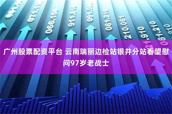 广州股票配资平台 云南瑞丽边检站银井分站看望慰问97岁老战士