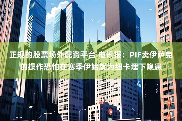 正规的股票场外配资平台 电讯报：PIF卖伊萨克的操作恐怕在赛季伊始就为纽卡埋下隐患