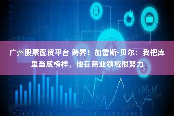 广州股票配资平台 跨界！加雷斯·贝尔：我把库里当成榜样，他在商业领域很努力