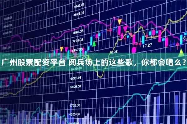 广州股票配资平台 阅兵场上的这些歌，你都会唱么？