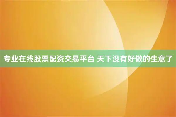 专业在线股票配资交易平台 天下没有好做的生意了