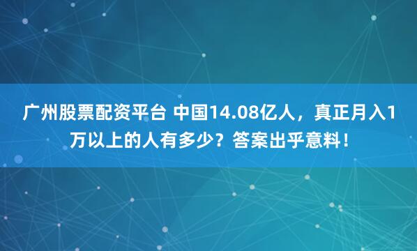 广州股票配资平台 中国14.08亿人，真正月入1万以上的人有多少？答案出乎意料！