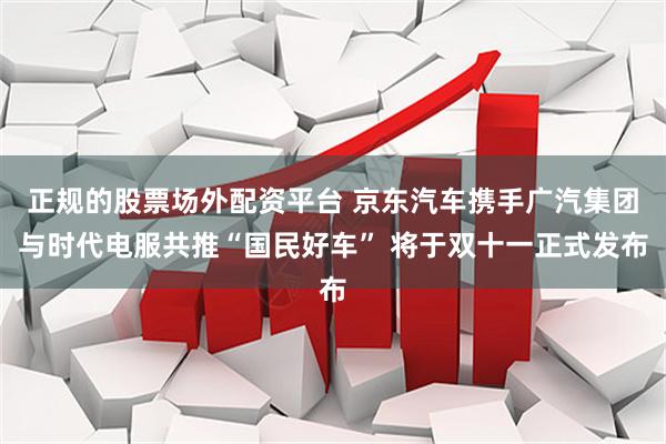 正规的股票场外配资平台 京东汽车携手广汽集团与时代电服共推“国民好车” 将于双十一正式发布