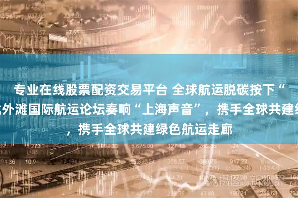 专业在线股票配资交易平台 全球航运脱碳按下“加速键”！北外滩国际航运论坛奏响“上海声音”，携手全球共建绿色航运走廊