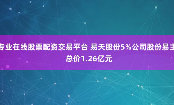 专业在线股票配资交易平台 易天股份5%公司股份易主  总价1.26亿元