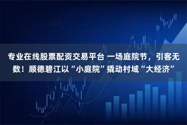 专业在线股票配资交易平台 一场庭院节，引客无数！顺德碧江以“小庭院”撬动村域“大经济”