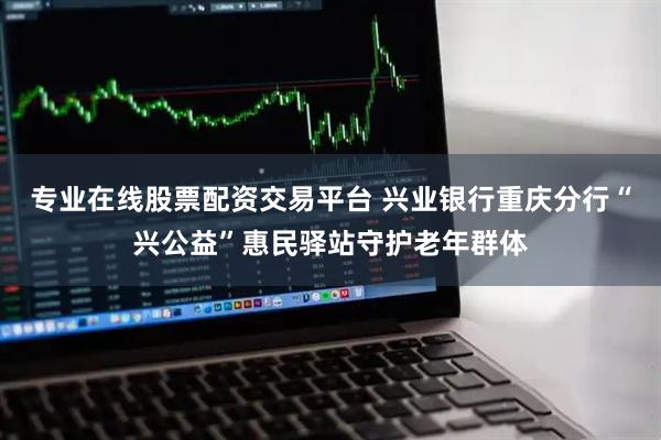 专业在线股票配资交易平台 兴业银行重庆分行“兴公益”惠民驿站守护老年群体