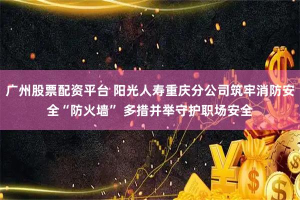 广州股票配资平台 阳光人寿重庆分公司筑牢消防安全“防火墙” 多措并举守护职场安全