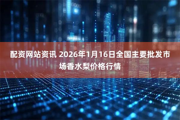 配资网站资讯 2026年1月16日全国主要批发市场香水梨价格行情