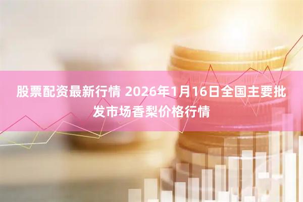 股票配资最新行情 2026年1月16日全国主要批发市场香梨价格行情