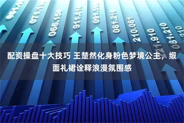 配资操盘十大技巧 王楚然化身粉色梦境公主，缎面礼裙诠释浪漫氛围感