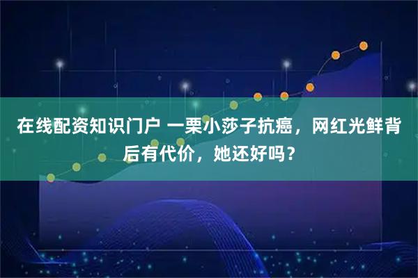 在线配资知识门户 一栗小莎子抗癌，网红光鲜背后有代价，她还好吗？