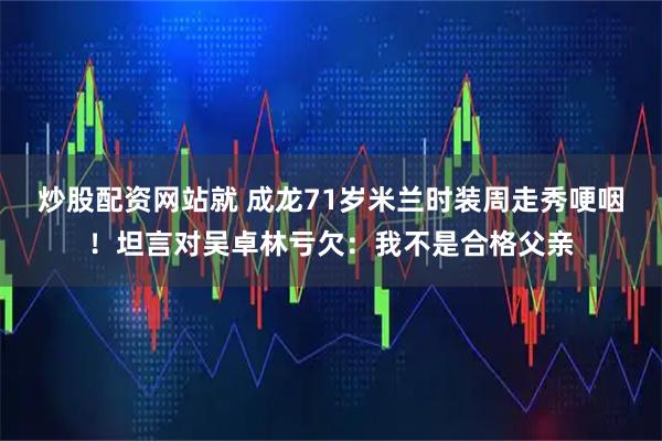 炒股配资网站就 成龙71岁米兰时装周走秀哽咽！坦言对吴卓林亏欠：我不是合格父亲