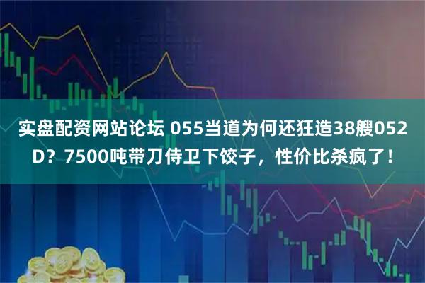 实盘配资网站论坛 055当道为何还狂造38艘052D？7500吨带刀侍卫下饺子，性价比杀疯了！