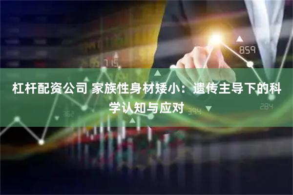 杠杆配资公司 家族性身材矮小：遗传主导下的科学认知与应对