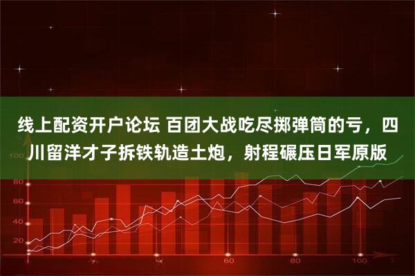 线上配资开户论坛 百团大战吃尽掷弹筒的亏，四川留洋才子拆铁轨造土炮，射程碾压日军原版