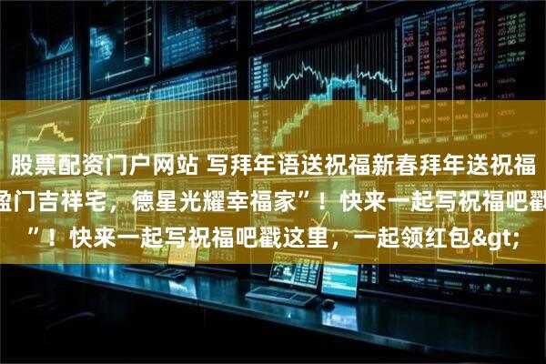 股票配资门户网站 写拜年语送祝福新春拜年送祝福！我的祝福是：“瑞气盈门吉祥宅，德星光耀幸福家”！快来一起写祝福吧戳这里，一起领红包>