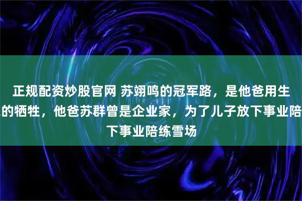 正规配资炒股官网 苏翊鸣的冠军路，是他爸用生意换来的牺牲，他爸苏群曾是企业家，为了儿子放下事业陪练雪场