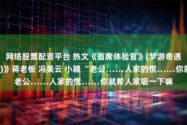 网络股票配资平台 热文《首席体验官》(梦游奇遇 暗潮汹涌 潜伏者)》蒋老板 冯美云 小颖 “老公……人家的慌……你就帮人家吸一下嘛