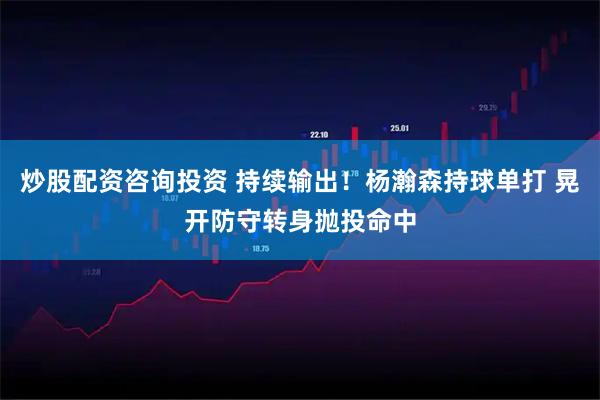 炒股配资咨询投资 持续输出！杨瀚森持球单打 晃开防守转身抛投命中