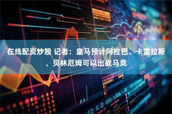 在线配资炒股 记者：皇马预计阿拉巴、卡雷拉斯、贝林厄姆可以出战马竞