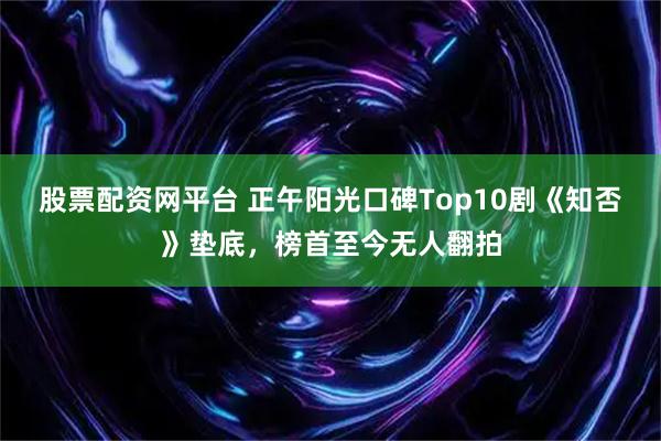 股票配资网平台 正午阳光口碑Top10剧《知否》垫底，榜首至今无人翻拍