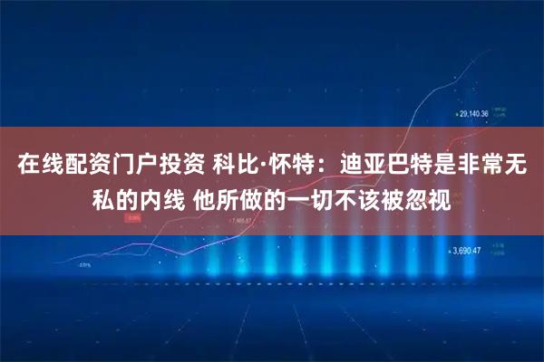 在线配资门户投资 科比·怀特：迪亚巴特是非常无私的内线 他所做的一切不该被忽视