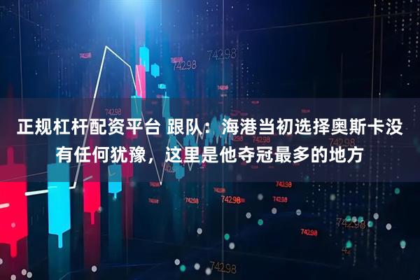 正规杠杆配资平台 跟队：海港当初选择奥斯卡没有任何犹豫，这里是他夺冠最多的地方