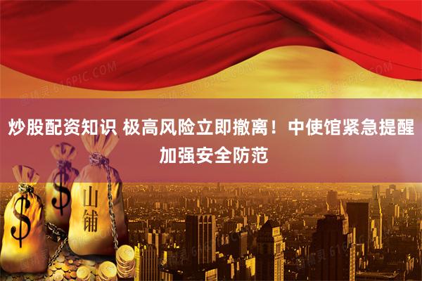 炒股配资知识 极高风险立即撤离！中使馆紧急提醒 加强安全防范
