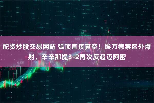 配资炒股交易网站 弧顶直接真空！埃万德禁区外爆射，辛辛那提3-2再次反超迈阿密