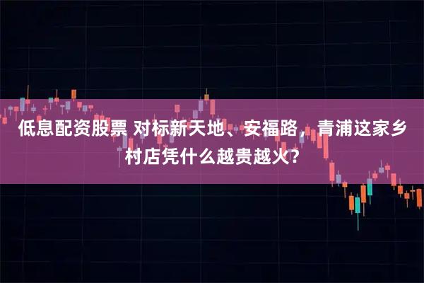 低息配资股票 对标新天地、安福路，青浦这家乡村店凭什么越贵越火？