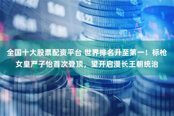 全国十大股票配资平台 世界排名升至第一！标枪女皇严子怡首次登顶，望开启漫长王朝统治