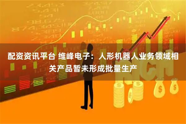 配资资讯平台 维峰电子：人形机器人业务领域相关产品暂未形成批量生产