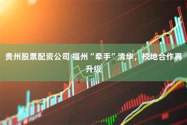贵州股票配资公司 福州“牵手”清华，校地合作再升级