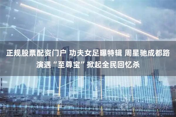 正规股票配资门户 功夫女足曝特辑 周星驰成都路演遇“至尊宝”掀起全民回忆杀