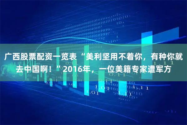 广西股票配资一览表 “美利坚用不着你，有种你就去中国啊！”2016年，一位美籍专家遭军方