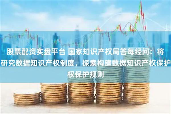 股票配资实盘平台 国家知识产权局答每经问：将深入研究数据知识产权制度，探索构建数据知识产权保护规则